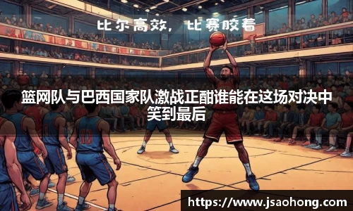 篮网队与巴西国家队激战正酣谁能在这场对决中笑到最后